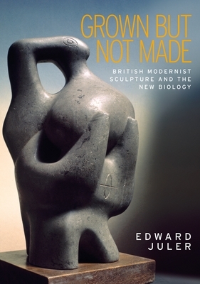 Grown But Not Made: British Modernist Sculpture and the New Biology by Edward Juler