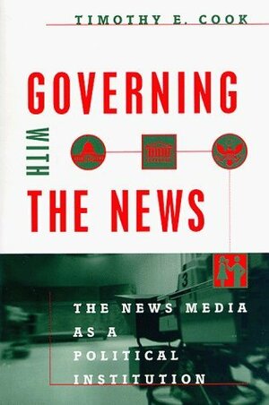 Governing with the News: The News Media as a Political Institution by Timothy E. Cook