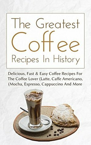 The Greatest Coffee Recipes In History: Delicious, Fast & Easy Coffee Recipes For The Coffee Lover (Latte, Caffe Americano, Mocha, Espresso, Cappuccino And More) by Christopher P. Martin