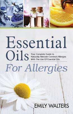 Essential Oils For Allergies: Your Complete Guide to Alleviating Common Allergies With The Use Of Essential Oils by Emily Walters