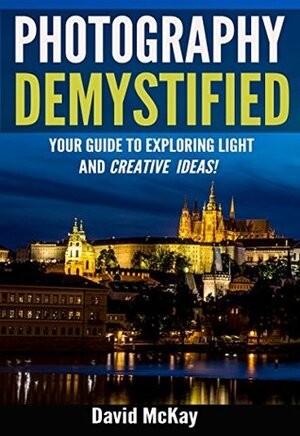 Photography Demystified: Your Guide to Exploring Light and Creative Ideas. Taking You to the Next Level! by David McKay, Timothy Drury