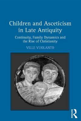 Children and Asceticism in Late Antiquity: Continuity, Family Dynamics, and the Rise of Christianity by Ville Vuolanto