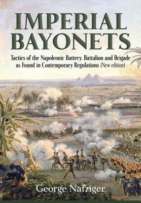 Imperial Bayonets: Tactics of the Napoleonic Battery, Battalion and Brigade as Found in Contemporary Regulations (New Edition) by George Nafziger