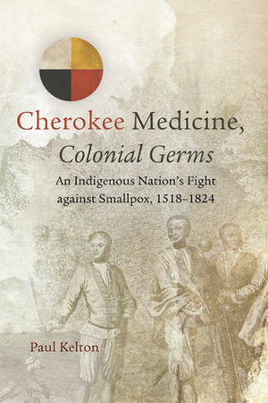 Cherokee Medicine, Colonial Germs: An Indigenous Nation's Fight against Smallpox, 1518–1824 by Paul Kelton
