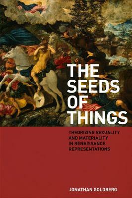 The Seeds of Things: Theorizing Sexuality and Materiality in Renaissance Representations by Jonathan Goldberg