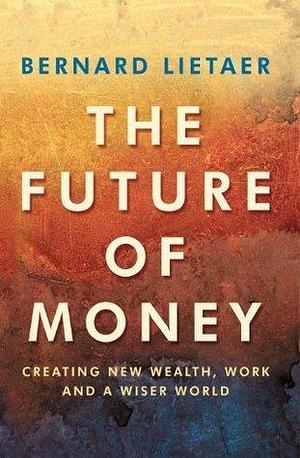 The Future Of Money: Creating New Wealth, Work and a Wiser World by Bernard A. Lietaer, Bernard A. Lietaer