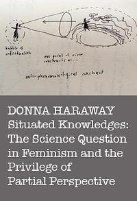 Situated Knowledges: The Science Question in Feminism and the Privilege of Partial Perspective by Donna J. Haraway