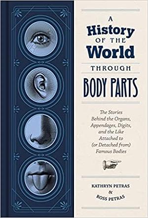 A History of the World Through Body Parts: The Stories Behind the Organs, Appendages, Digits, and the Like Attached to (or Detached from) Famous Bodies by Kathy Petras, Ross Petras