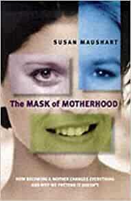 The Mask of Motherhood: How Becoming a Mother Changes Everything and Why We Pretend it Doesn't by Susan Maushart