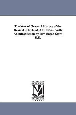 The Year of Grace: A History of the Revival in Ireland, A.D. 1859... With An introduction by Rev. Baron Stow, D.D. by William Gibson