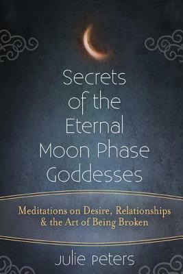 Secrets of the Eternal Moon Phase Goddesses: Meditations on Desire, Relationships and the Art of Being Broken by Julie Peters