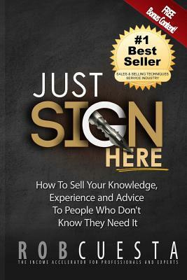 Just Sign Here: How to Sell Your Knowledge, Experience and Advice to People Who Don't Know They Need It by Rob Cuesta