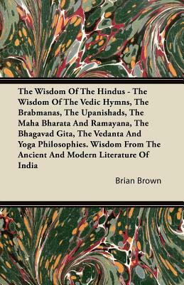 The Wisdom of the Hindus - The Wisdom of the Vedic Hymns, the Brabmanas, the Upanishads, the Maha Bharata And Ramayana, the Bhagavad Gita, the Vedanta by Brian Brown