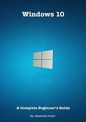 Windows 10: A Complete Beginner's Guide by Matthew Fuller