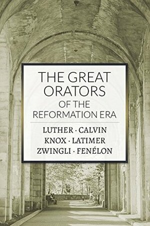 The Great Orators of the Reformation Era by Huldreich Zwingli, Hugh Latimer, Martin Luther, John Calvin, John Knox, François Fénelon