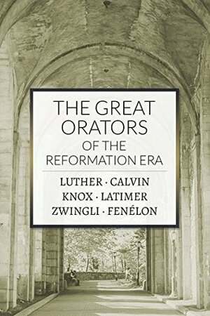 The Great Orators of the Reformation Era by Huldreich Zwingli, John Knox, François Fénelon, Martin Luther, Hugh Latimer, John Calvin