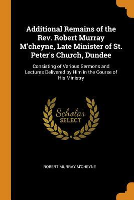 Additional Remains of the Rev. Robert Murray m'Cheyne, Late Minister of St. Peter's Church, Dundee: Consisting of Various Sermons and Lectures Deliver by Robert Murray M'Cheyne