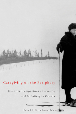 Caregiving on the Periphery, Volume 36: Historical Perspectives on Nursing and Midwifery in Canada by Myra Rutherdale