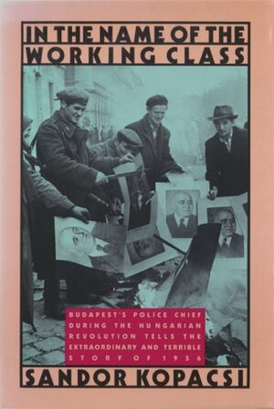 In the Name of the Working Class: Budapest’s Police Chief During the Hungarian Revolution Tells the Extraordinary and Terrible Story of 1956 by Sándor Kopácsi