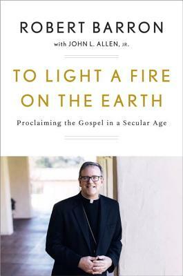 To Light a Fire on the Earth: Proclaiming the Gospel in a Secular Age by Archbishop Robert Barron, John L. Allen