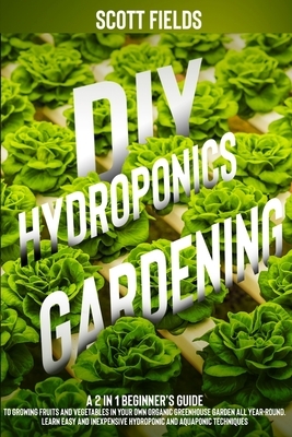 DIY Hydroponics Gardening: A 2-in-1 Beginner's Guide to Growing Fruits and Vegetables in Your Own Organic Greenhouse Garden All Year-Round. Learn by Scott Fields