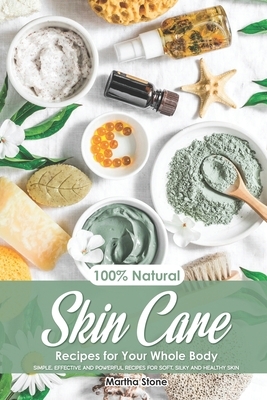 100% Natural Skin Care Recipes for Your Whole Body: Simple, Effective and Powerful Recipes for Soft, Silky and Healthy Skin by Martha Stone