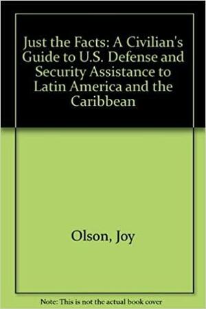 Just The Facts: A Civilian's Guide To U.S. Defense And Security Assistance To Latin America And The Caribbean by Adam Isacson, Joy Olson