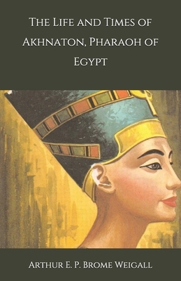 The Life and Times of Akhnaton, Pharaoh of Egypt by Arthur E. P. Brome Weigall