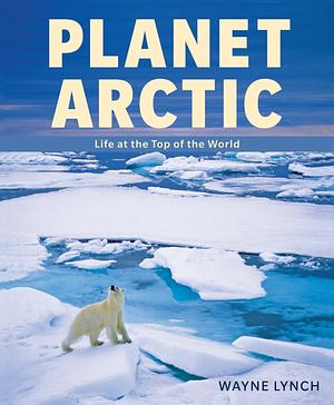 Planet Arctic: Life At The Top Of The World by Wayne Lynch