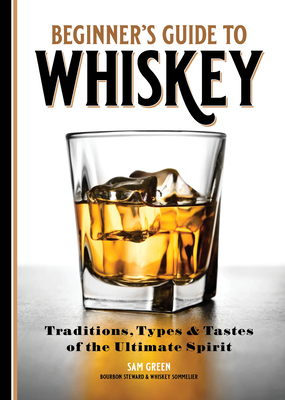 Beginner's Guide to Whiskey: Traditions, Types, and Tastes of the Ultimate Spirit by Sam Green