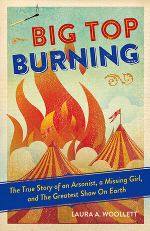 Big Top Burning: The True Story of an Arsonist, a Missing Girl, and The Greatest Show On Earth by Laura A. Woollett