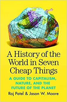 A History of the World in Seven Cheap Things: A Guide to Capitalism, Nature, and the Future of the Planet by Raj Patel, Jason W. Moore