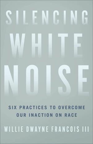 Silencing White Noise: Six Practices to Overcome Our Inaction on Race by Willie Dwayne Francois III, Willie Dwayne Francois III