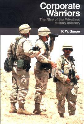 Corporate Warriors: The Rise of the Privatized Military Industry by P. W. Singer