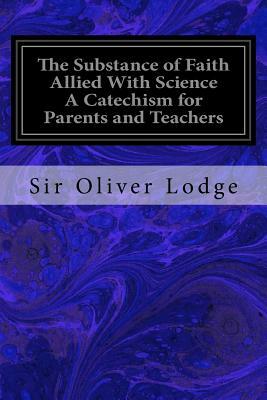 The Substance of Faith Allied With Science A Catechism for Parents and Teachers by Sir Oliver Lodge