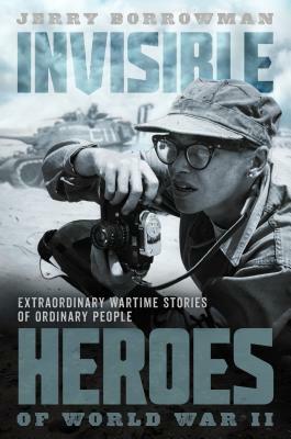 Invisible Heroes of World War II: Extraordinary Wartime Stories of Ordinary People by Jerry Borrowman