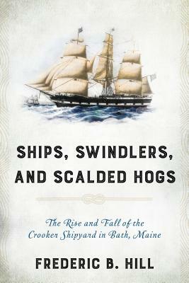 Ships, Swindlers, and Scalded Hogs: The Rise and Fall of the Crooker Shipyard in Bath, Maine by Frederic B. Hill
