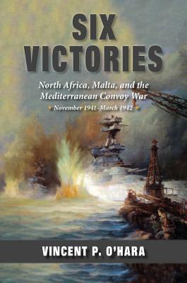 Six Victories: North Africa Malta and the Mediterranean Convoy War November 1941-March 1942 by Vincent O'Hara