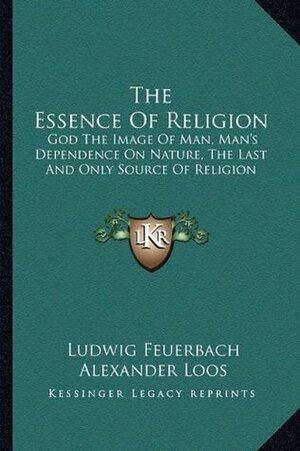 The Essence of Religion: God the Image of Man, Man's Dependence on Nature, the Last and Only Source of Religion by Ludwig Feuerbach, Alexander Loos