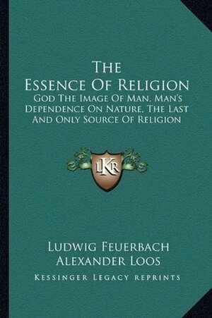 The Essence of Religion: God the Image of Man, Man's Dependence on Nature, the Last and Only Source of Religion by Alexander Loos, Ludwig Feuerbach