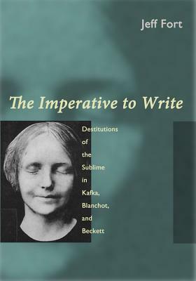 The Imperative to Write: Destitutions of the Sublime in Kafka, Blanchot, and Beckett by Jeff Fort