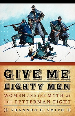 Give Me Eighty Men: Women and the Myth of the Fetterman Fight by Shannon D. Smith