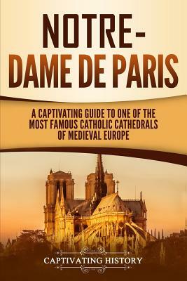 Notre-Dame de Paris: A Captivating Guide to One of the Most Famous Catholic Cathedrals of Medieval Europe by Captivating History