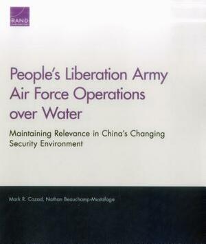 People's Liberation Army Air Force Operations Over Water: Maintaining Relevance in China's Changing Security Environment by Mark R. Cozad, Nathan Beauchamp-Mustafaga