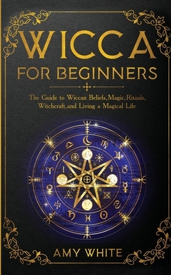 Wicca For Beginners: The Guide to Wiccan Beliefs, Magic, Rituals, Witchcraft, and Living a Magical Life by Amy White