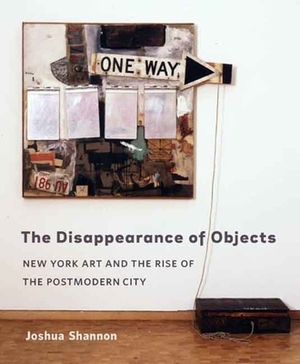 The Disappearance of Objects: New York Art and the Rise of the Postmodern City by Joshua Shannon