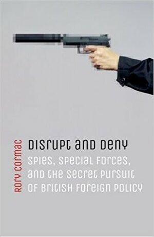 Disrupt and Deny: Spies, Special Forces, and the Secret Pursuit of British Foreign Policy by Rory Cormac