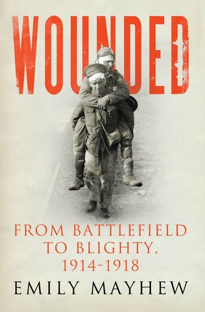 Wounded: From Battlefield to Blighty, 1914-1918 by Emily Mayhew