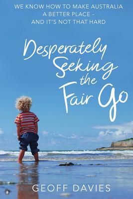 Desperately Seeking the Fair Go: We know how to make Australia a better place and it's not that hard by Geoff Davies