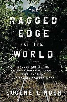 The Ragged Edge of the World: Encounters at the Frontier Where Modernity, Wildlands, and Indigenous Peoples Meet by Eugene Linden